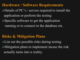 Hardware / Software Requirements
Details of PC’s / servers required to install the
application or perform the testing
Specific software to get the application
running or to connect to the database etc.
Risks & Mitigation Plans
List out the possible risks during testing
Mitigation plans to implement incase the risk
actually turns into a reality.
 