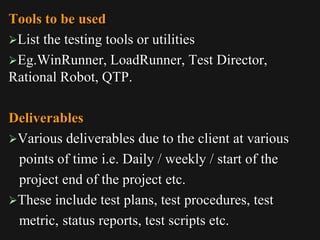 Tools to be used
List the testing tools or utilities
Eg.WinRunner, LoadRunner, Test Director,
Rational Robot, QTP.
Deliverables
Various deliverables due to the client at various
points of time i.e. Daily / weekly / start of the
project end of the project etc.
These include test plans, test procedures, test
metric, status reports, test scripts etc.
 