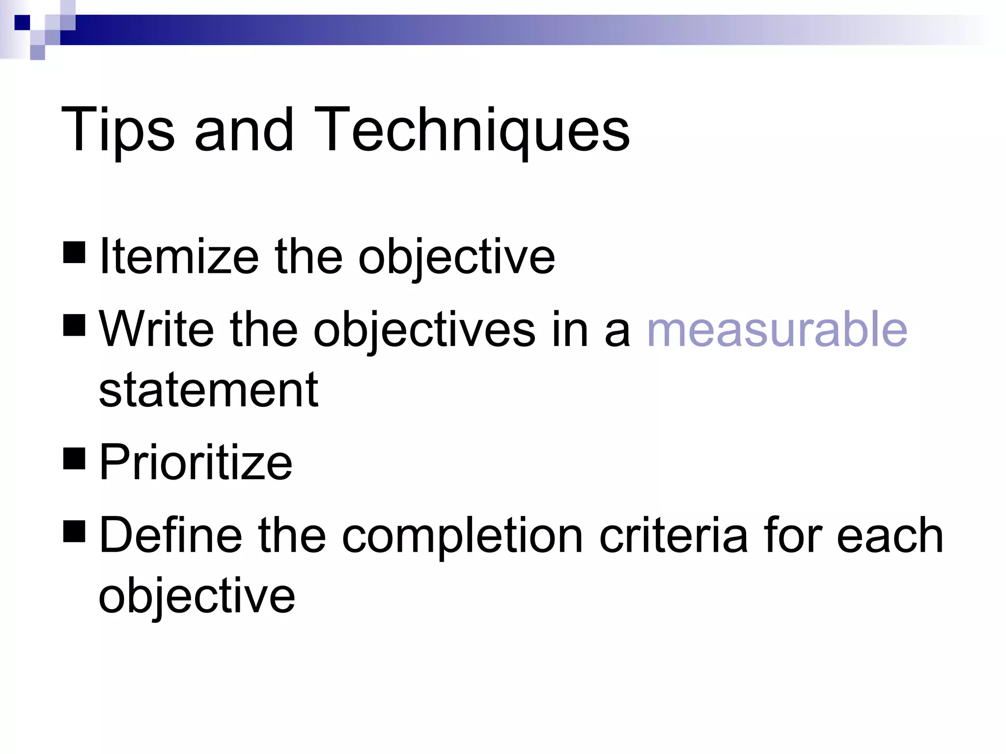 Tips and Techniques Itemize the objective  Write the objectives in a  measurable  statement Prioritize Define the completion criteria for each objective 
