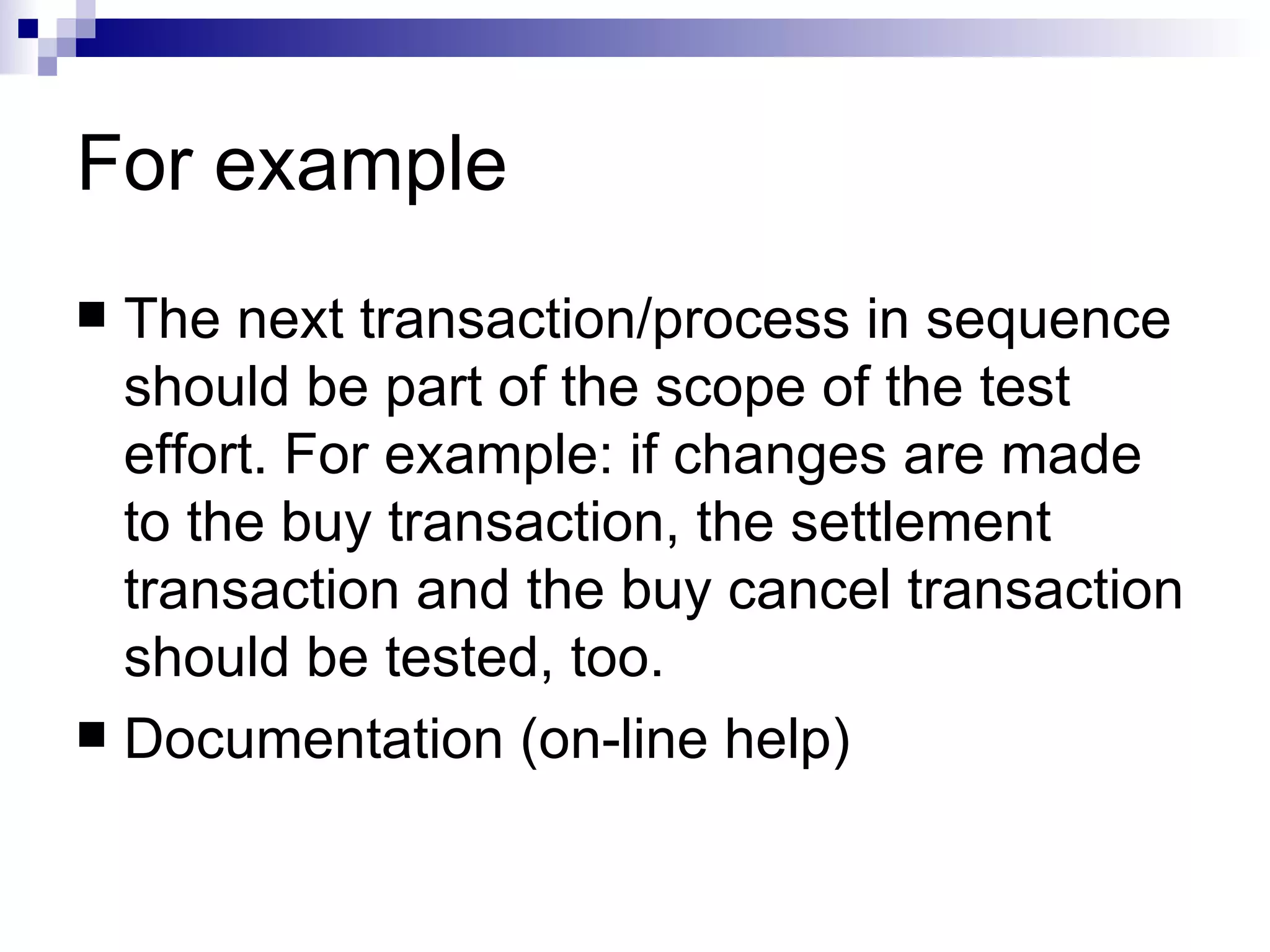 For example The next transaction/process in sequence should be part of the scope of the test effort. For example: if changes are made to the buy transaction, the settlement transaction and the buy cancel transaction should be tested, too.  Documentation (on-line help) 