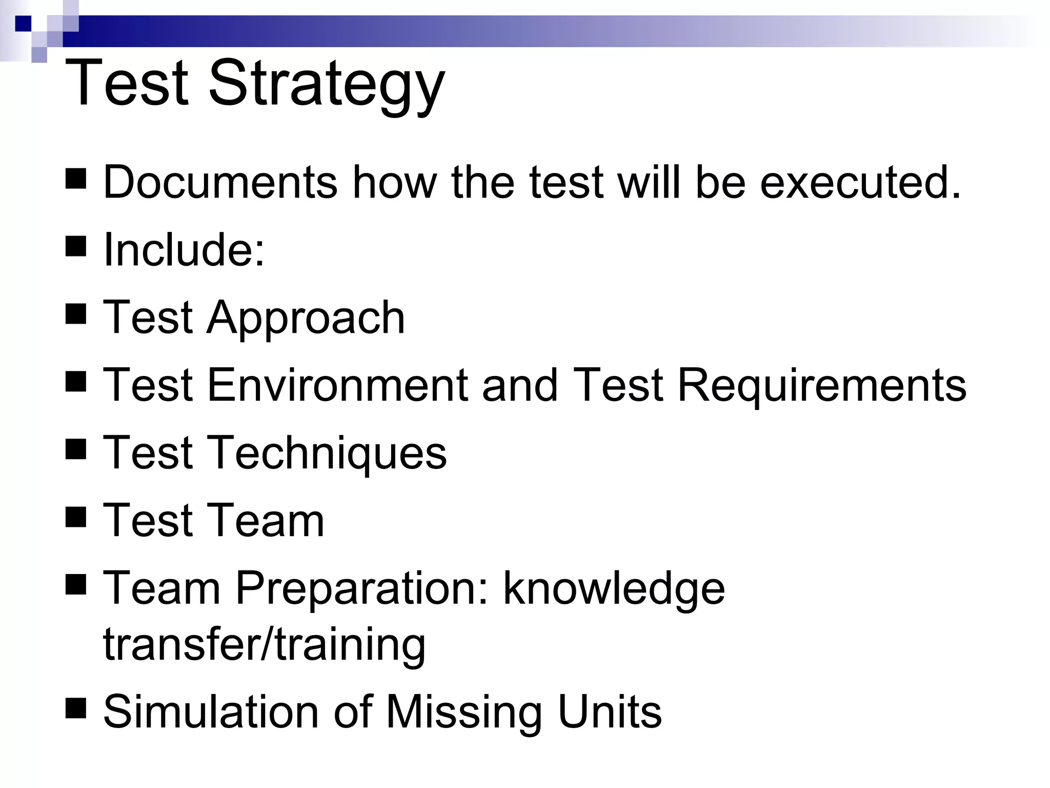 Test Strategy Documents how the test will be executed. Include: Test Approach Test Environment and Test Requirements Test Techniques Test Team Team Preparation: knowledge transfer/training Simulation of Missing Units 