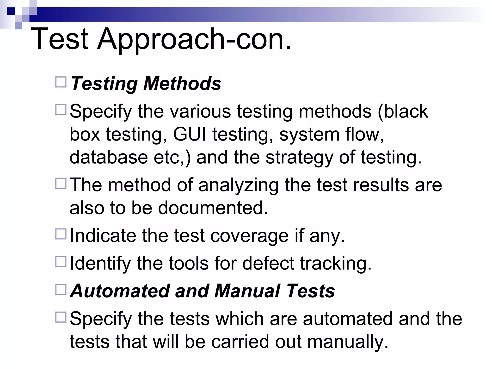 Test Approach-con. Testing Methods Specify the various testing methods (black box testing,   GUI testing, system flow, database etc,) and the strategy of testing.  The method of analyzing the test results are also to be documented.  Indicate the test coverage if any.  Identify the tools for defect tracking. Automated and Manual Tests Specify the tests which are automated and the tests that will be carried out manually. 