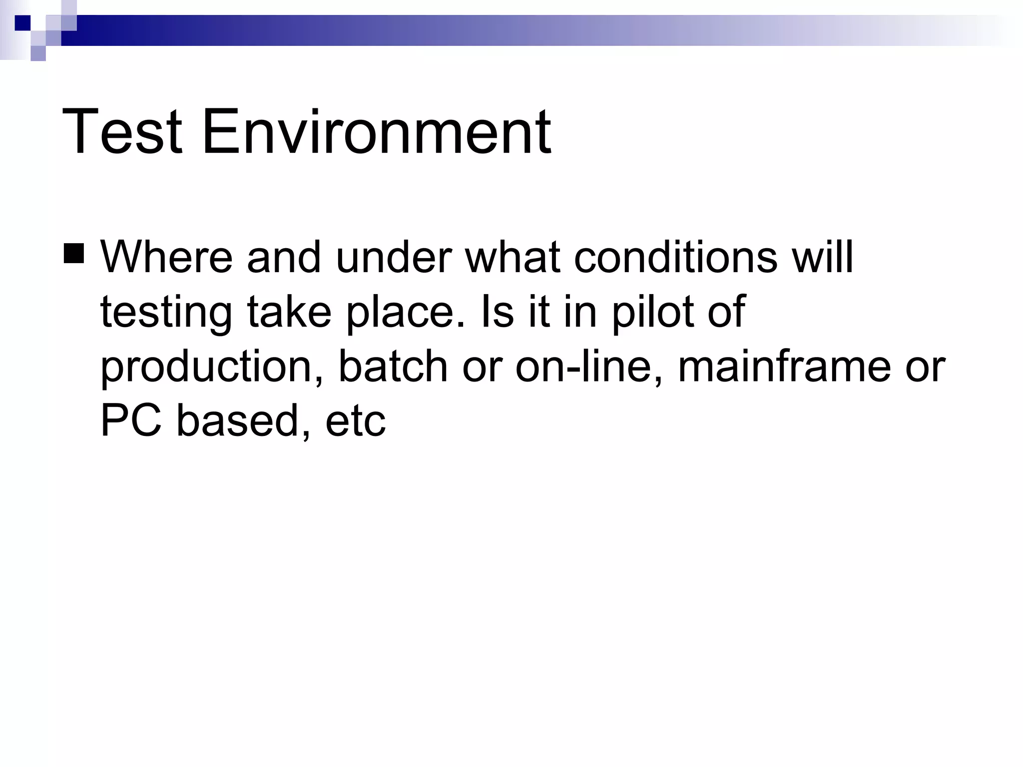 Test Environment  Where and under what conditions will testing take place. Is it in pilot of production, batch or on-line, mainframe or PC based, etc  