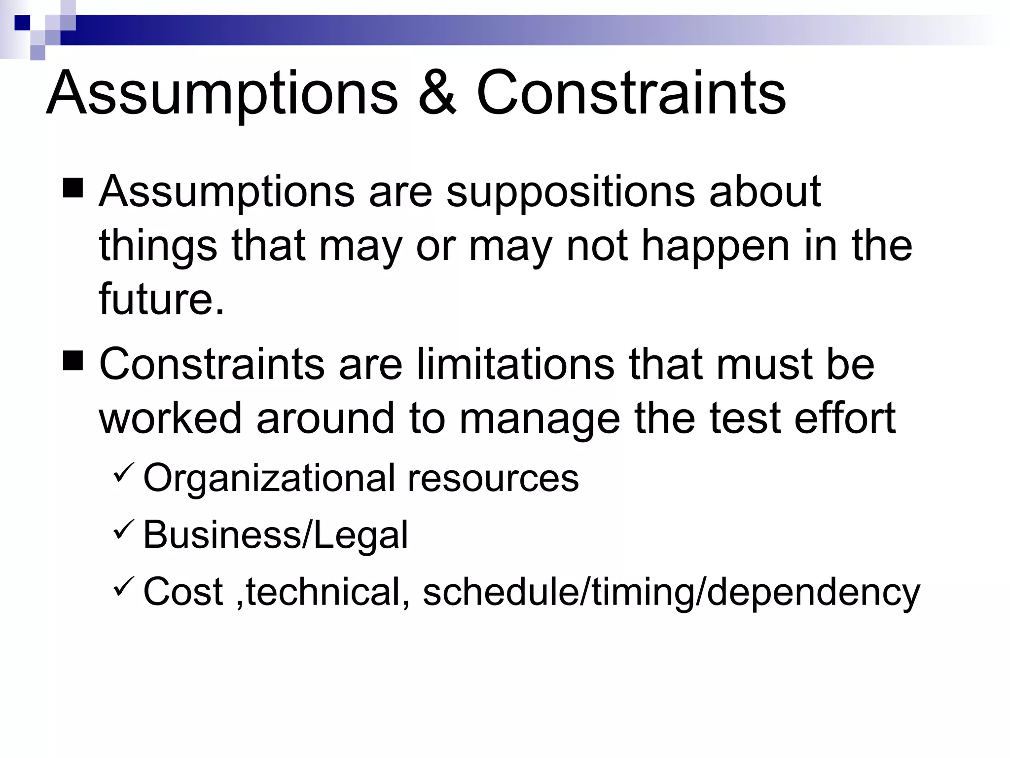 Assumptions & Constraints Assumptions are suppositions about things that may or may not happen in the future. Constraints are limitations that must be worked around to manage the test effort Organizational resources Business/Legal Cost ,technical, schedule/timing/dependency 