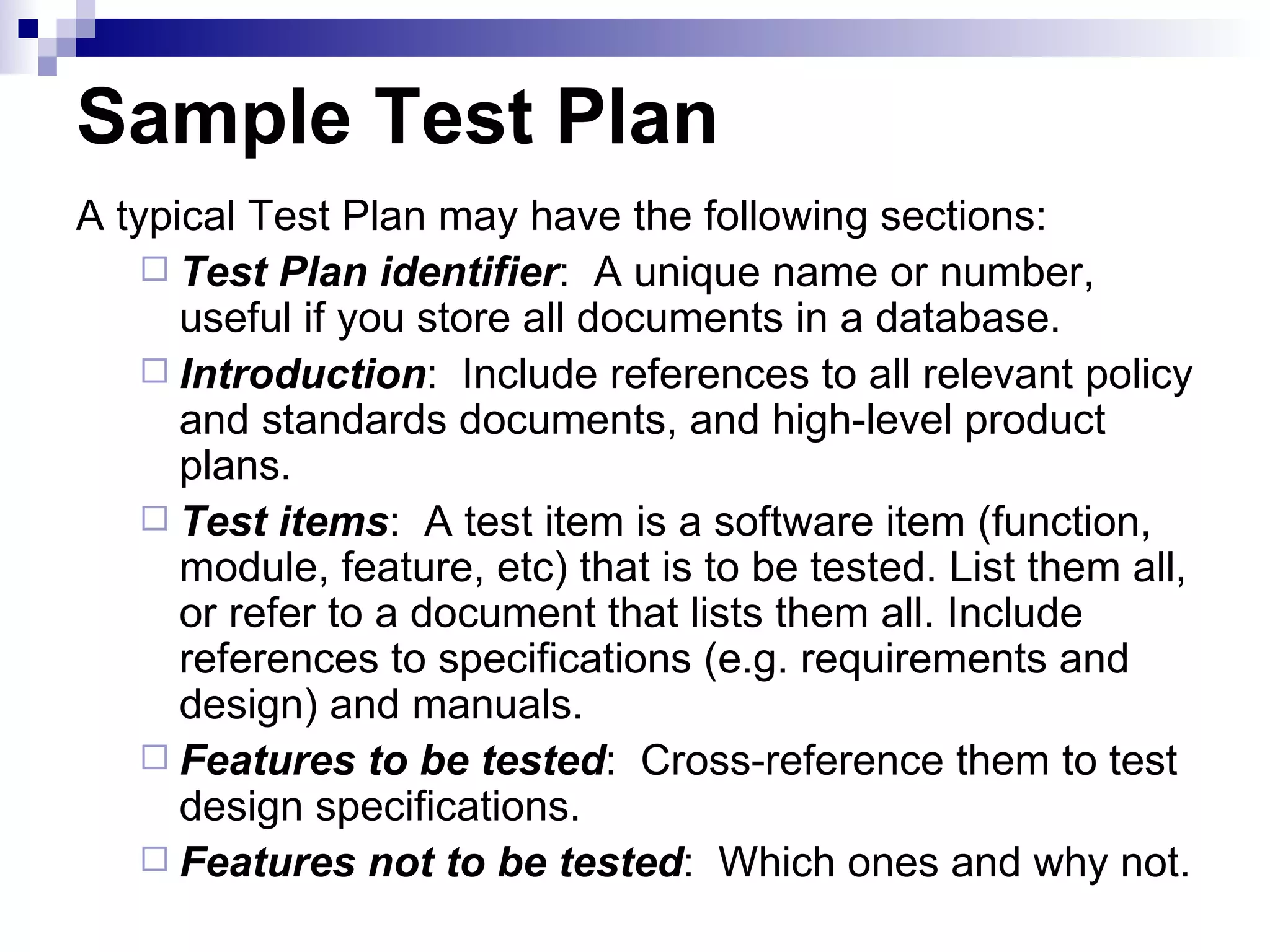 Sample Test Plan A typical Test Plan may have the following sections: Test Plan identifier :  A unique name or number, useful if you store all documents in a database. Introduction :  Include references to all relevant policy and standards documents, and high-level product plans. Test items :  A test item is a software item (function, module, feature, etc) that is to be tested. List them all, or refer to a document that lists them all. Include references to specifications (e.g. requirements and design) and manuals. Features to be tested :  Cross-reference them to test design specifications. Features not to be tested :  Which ones and why not. 