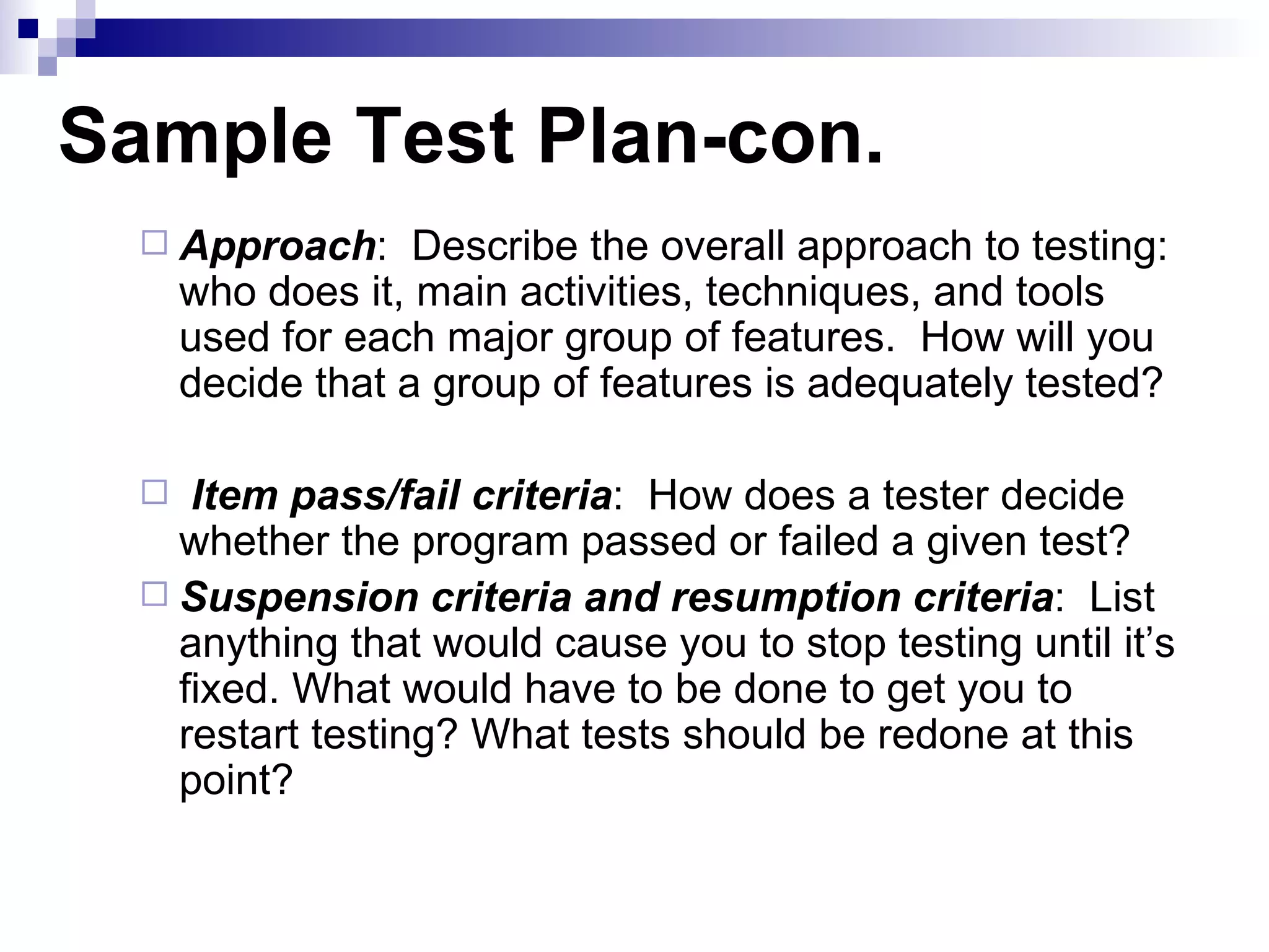 Sample Test Plan-con. Approach :  Describe the overall approach to testing: who does it, main activities, techniques, and tools used for each major group of features.  How will you decide that a group of features is adequately tested? Item pass/fail criteria :  How does a tester decide whether the program passed or failed a given test? Suspension criteria and resumption criteria :  List anything that would cause you to stop testing until it’s fixed. What would have to be done to get you to restart testing? What tests should be redone at this point? 
