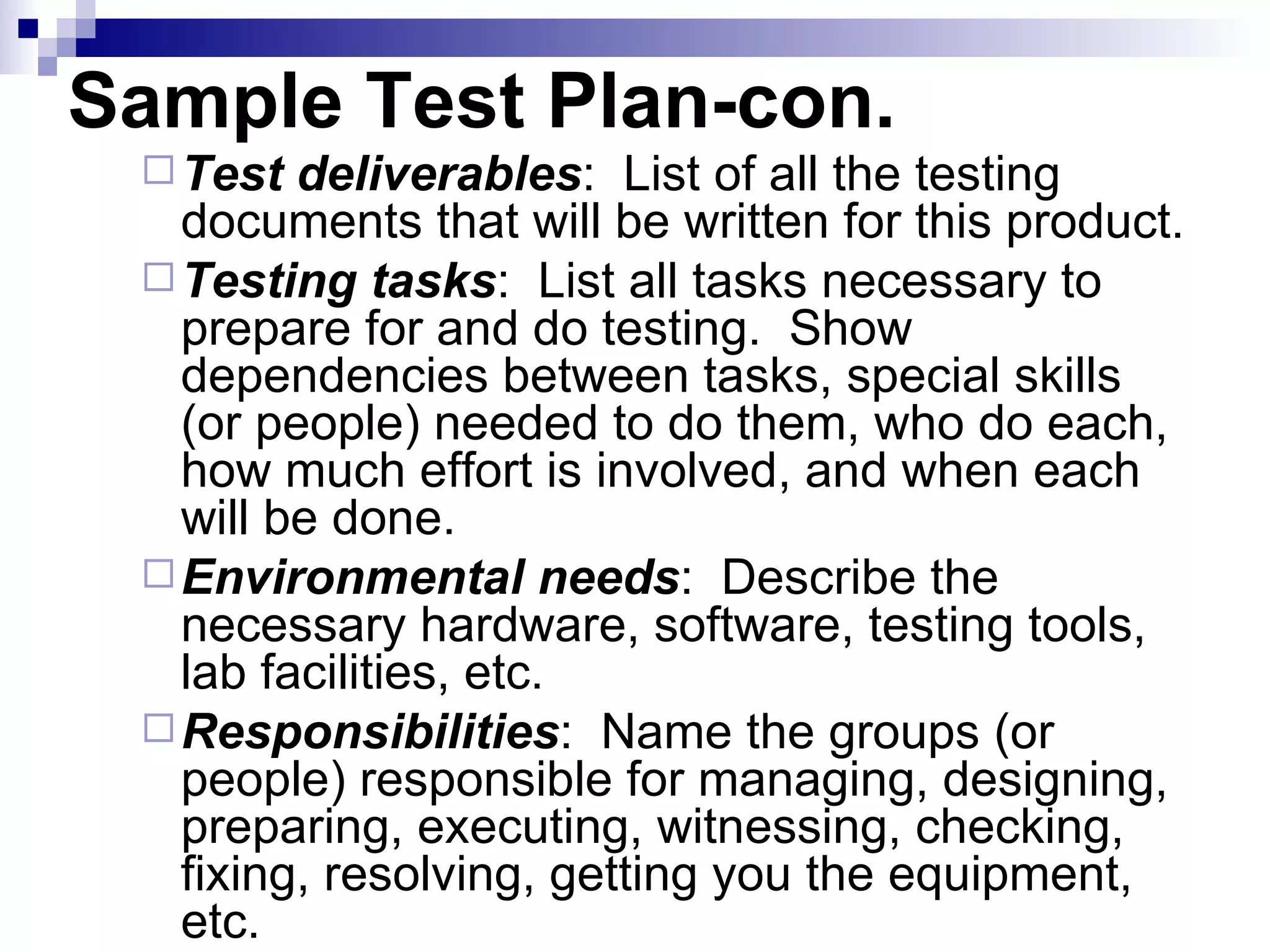 Sample Test Plan-con. Test deliverables :  List of all the testing documents that will be written for this product. Testing tasks :  List all tasks necessary to prepare for and do testing.  Show dependencies between tasks, special skills (or people) needed to do them, who do each, how much effort is involved, and when each will be done. Environmental needs :  Describe the necessary hardware, software, testing tools, lab facilities, etc. Responsibilities :  Name the groups (or people) responsible for managing, designing, preparing, executing, witnessing, checking, fixing, resolving, getting you the equipment, etc. 