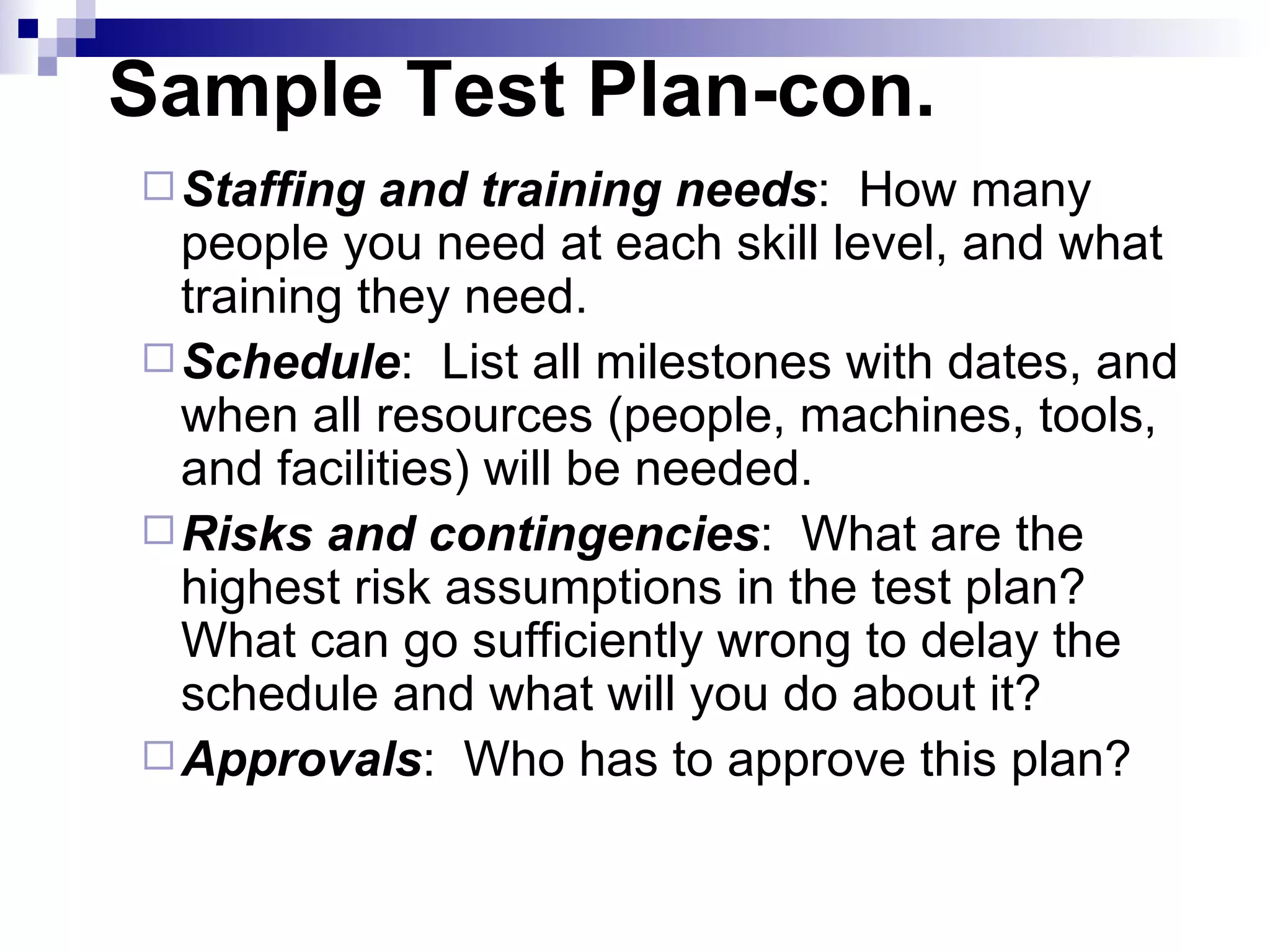 Staffing and training needs :  How many people you need at each skill level, and what training they need. Schedule :  List all milestones with dates, and when all resources (people, machines, tools, and facilities) will be needed. Risks and contingencies :  What are the highest risk assumptions in the test plan?  What can go sufficiently wrong to delay the schedule and what will you do about it? Approvals :  Who has to approve this plan? Sample Test Plan-con. 