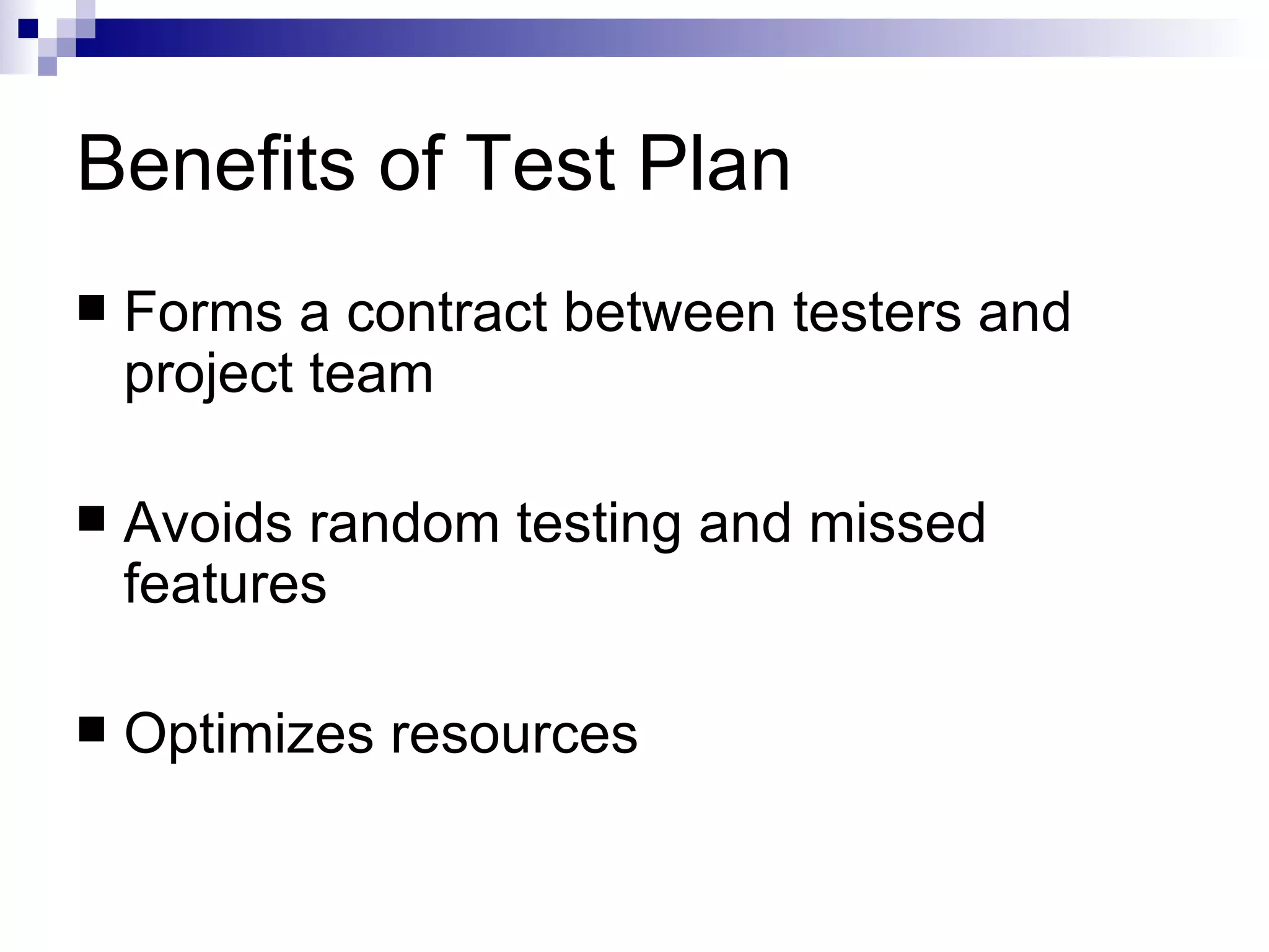 Benefits of Test Plan Forms a contract between testers and project team Avoids random testing and missed features Optimizes resources 
