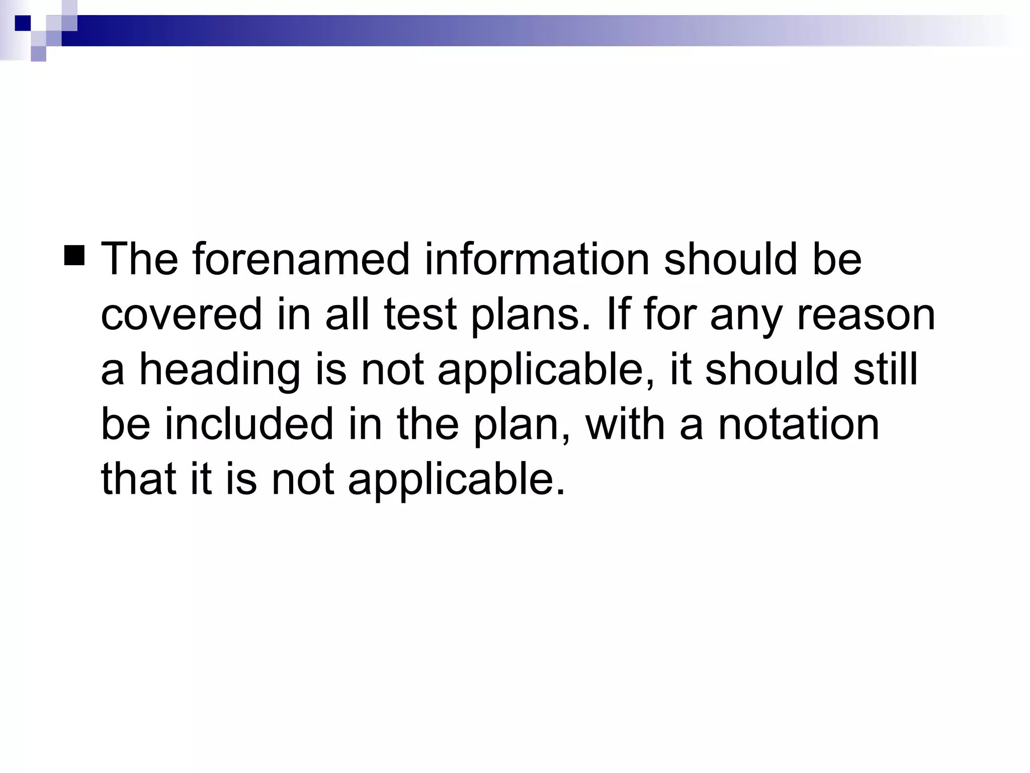The forenamed information should be covered in all test plans. If for any reason a heading is not applicable, it should still be included in the plan, with a notation that it is not applicable.  