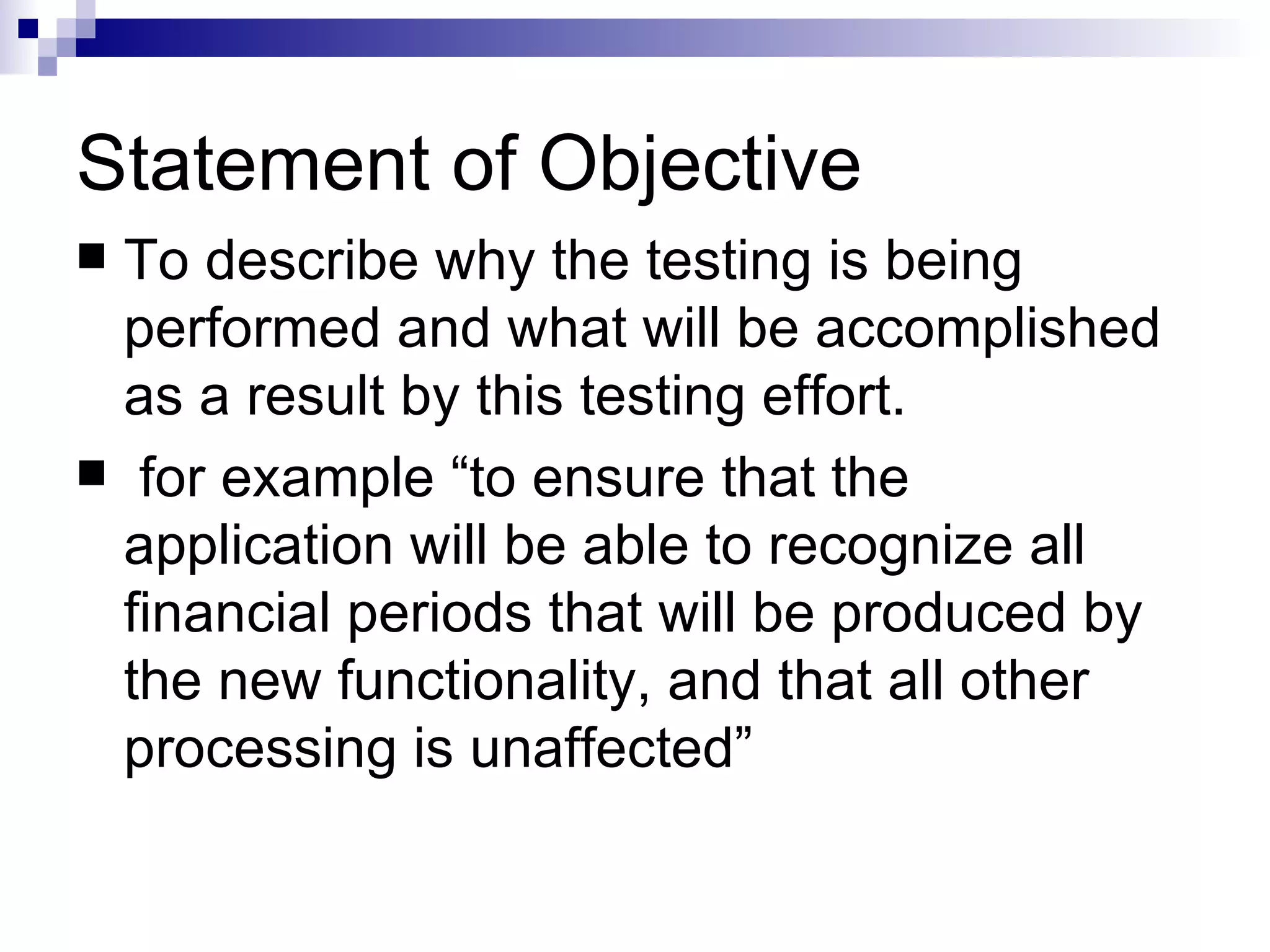 Statement of Objective  To describe why the testing is being performed and what will be accomplished as a result by this testing effort. for example “to ensure that the application will be able to recognize all financial periods that will be produced by the new functionality, and that all other processing is unaffected” 