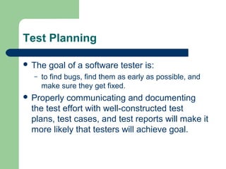 Test Planning
 The
–

goal of a software tester is:

to find bugs, find them as early as possible, and
make sure they get fixed.

 Properly

communicating and documenting
the test effort with well-constructed test
plans, test cases, and test reports will make it
more likely that testers will achieve goal.

 