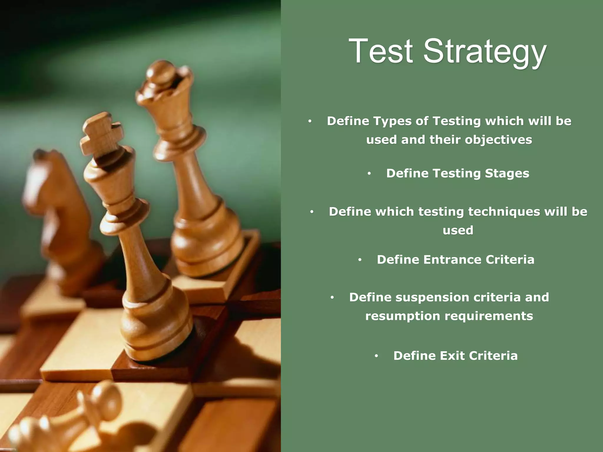 Test Strategy
• Define Types of Testing which will be
used and their objectives
• Define which testing techniques will be
used
• Define Entrance Criteria
• Define suspension criteria and
resumption requirements
• Define Exit Criteria
• Define Testing Stages
 