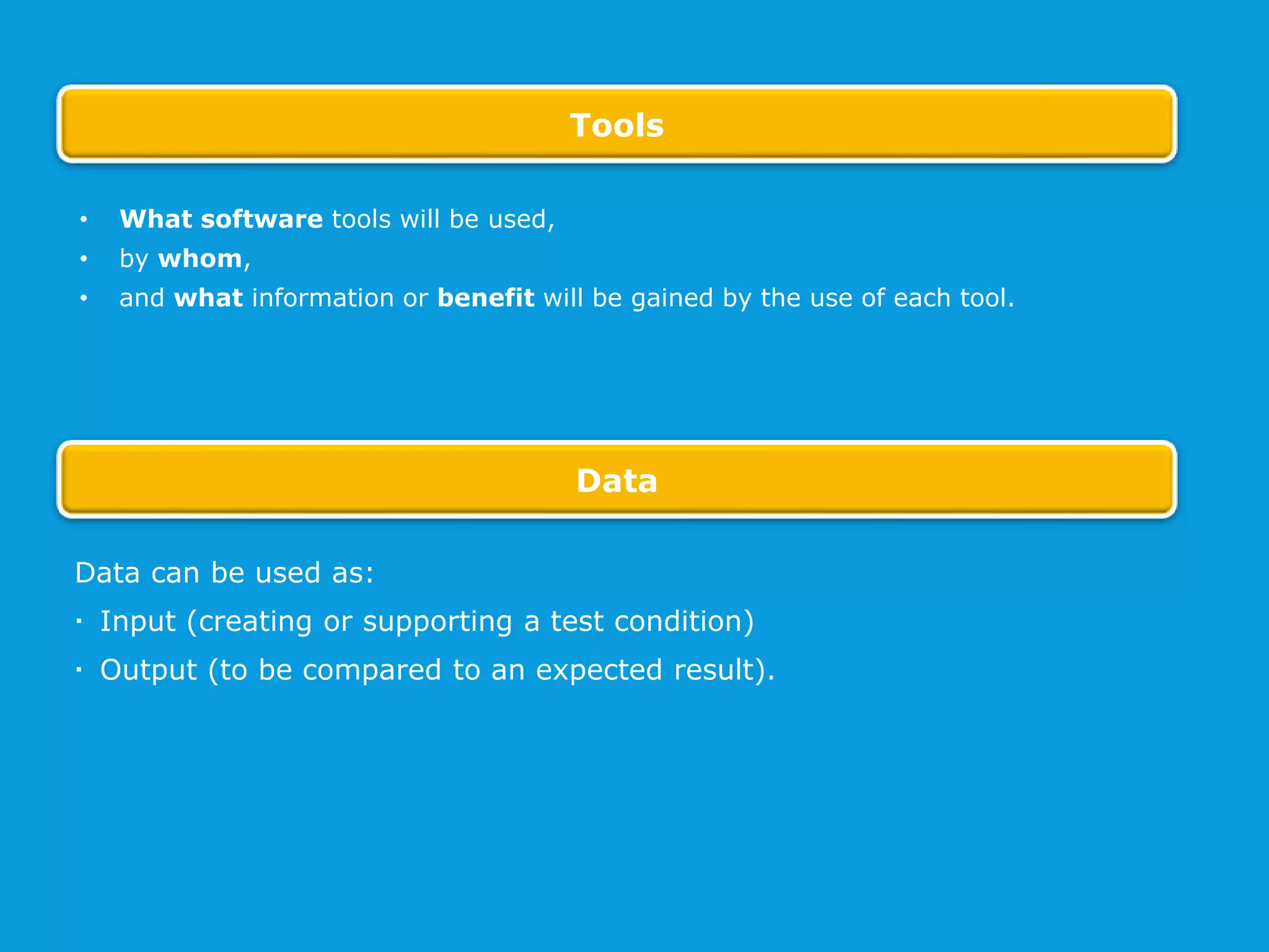 Data can be used as:
 Input (creating or supporting a test condition)
 Output (to be compared to an expected result).
• What software tools will be used,
• by whom,
• and what information or benefit will be gained by the use of each tool.
Tools
Data
 