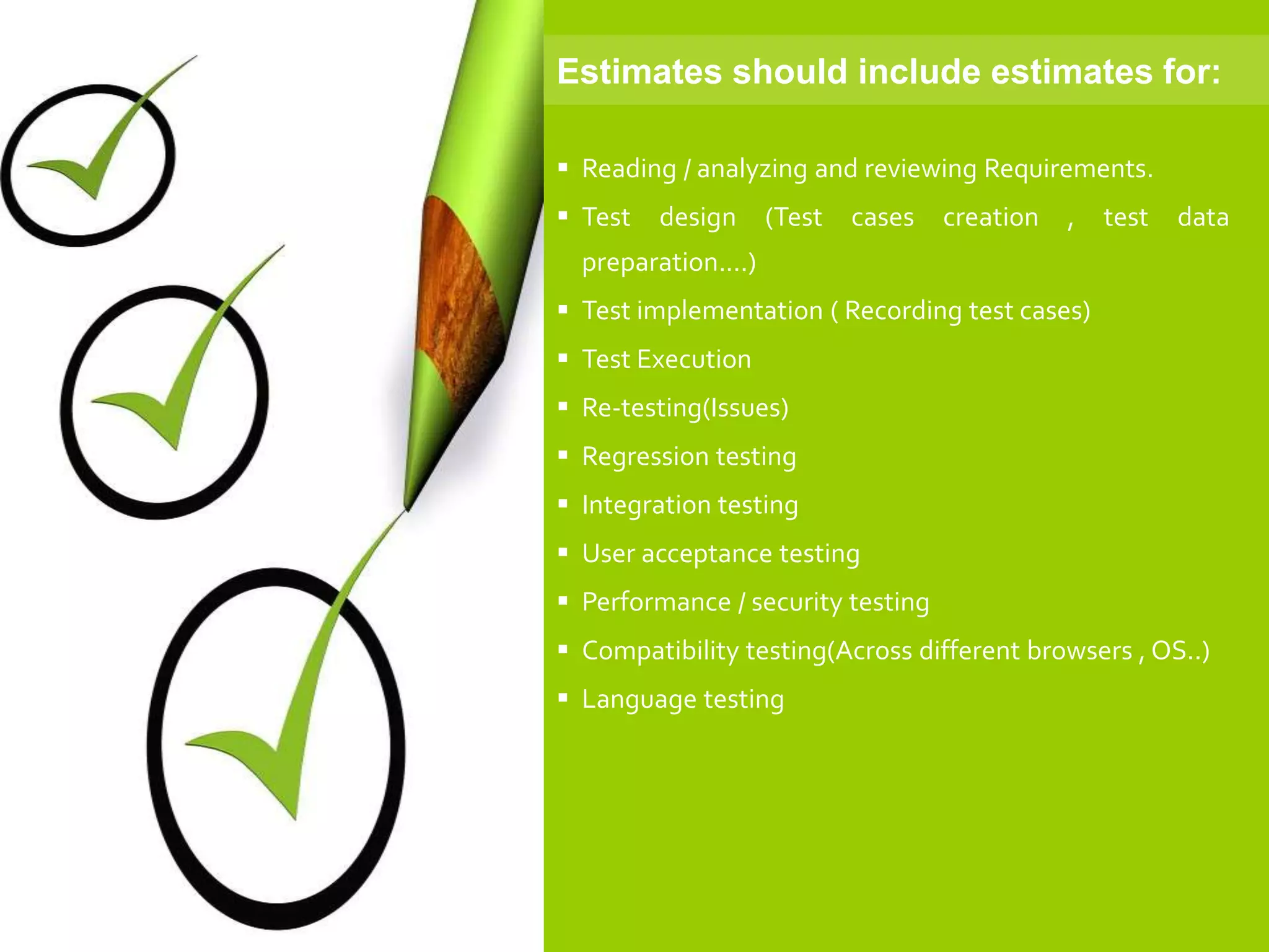  Reading / analyzing and reviewing Requirements.
 Test design (Test cases creation , test data
preparation....)
 Test implementation ( Recording test cases)
 Test Execution
 Re-testing(Issues)
 Regression testing
 Integration testing
 User acceptance testing
 Performance / security testing
 Compatibility testing(Across different browsers , OS..)
 Language testing
Estimates should include estimates for:
 