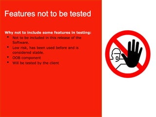 Why not to include some features in testing:
• Not to be included in this release of the
Software.
• Low risk, has been used before and is
considered stable.
• OOB component
• Will be tested by the client
 