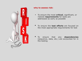 why to assess risk:
• To ensure the most critical, significant, or
riskiest requirements for tests are
addressed as early as possible
• To ensure the test efforts are focused on
the most appropriate requirements for test
• To ensure that any dependencies
(sequence, data, etc.) are accounted for in
the testing
 