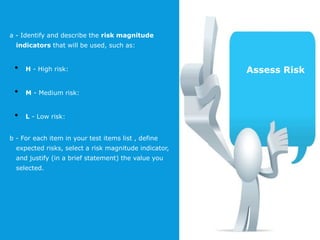 a - Identify and describe the risk magnitude
indicators that will be used, such as:
• H - High risk:
• M - Medium risk:
• L - Low risk:
b - For each item in your test items list , define
expected risks, select a risk magnitude indicator,
and justify (in a brief statement) the value you
selected.
Assess Risk
 