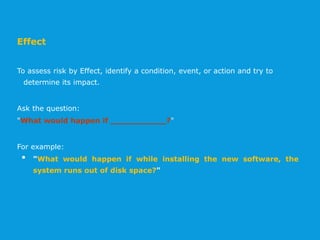 Effect
To assess risk by Effect, identify a condition, event, or action and try to
determine its impact.
Ask the question:
"What would happen if ___________?"
For example:
• "What would happen if while installing the new software, the
system runs out of disk space?"
 