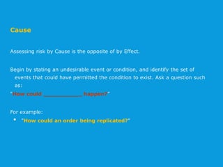 Cause
Assessing risk by Cause is the opposite of by Effect.
Begin by stating an undesirable event or condition, and identify the set of
events that could have permitted the condition to exist. Ask a question such
as:
"How could ___________ happen?”
For example:
• "How could an order being replicated?"
 