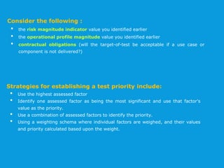 Consider the following :
• the risk magnitude indicator value you identified earlier
• the operational profile magnitude value you identified earlier
• contractual obligations (will the target-of-test be acceptable if a use case or
component is not delivered?)
Strategies for establishing a test priority include:
• Use the highest assessed factor
• Identify one assessed factor as being the most significant and use that factor's
value as the priority.
• Use a combination of assessed factors to identify the priority.
• Using a weighting schema where individual factors are weighed, and their values
and priority calculated based upon the weight.
 