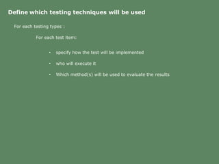 Define which testing techniques will be used
For each testing types :
For each test item:
• specify how the test will be implemented
• who will execute it
• Which method(s) will be used to evaluate the results
 