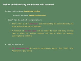 Define which testing techniques will be used
For each testing types :Functional testing
For each test item: Registeration Form
• Specify how the test will be implemented :
• Who will execute it :
 There will be a set of test cases, each representing the actions taken by the
actor when the test item is executed.
 A minimum of two test cases will be created for each test item; one test
case to reflect the positive condition and one to reflect the negative
(unacceptable) condition.
 QE / Automated Tool (For security/ performance testing : Tool / SME) , (For
Acceptancr : QE / Client)
 