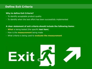 Why to define Exit Criteria?
 To identify acceptable product quality
 To identify when the test effort has been successfully implemented
A clear statement of exit criteria should include the following items:
 What is being tested (the specific test item)
 How is the measurement being made
 What criteria is being used to evaluate the measurement
Define Exit Criteria
 
