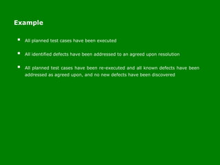 Example
 All planned test cases have been executed
 All identified defects have been addressed to an agreed upon resolution
 All planned test cases have been re-executed and all known defects have been
addressed as agreed upon, and no new defects have been discovered
 