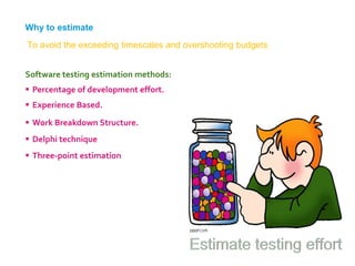 Software testing estimation methods:
 Percentage of development effort.
 Experience Based.
 Work Breakdown Structure.
 Delphi technique
 Three-point estimation
Why to estimate
To avoid the exceeding timescales and overshooting budgets
 