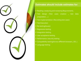  Reading / analyzing and reviewing Requirements.
 Test design (Test cases creation , test data
preparation....)
 Test implementation ( Recording test cases)
 Test Execution
 Re-testing(Issues)
 Regression testing
 Integration testing
 User acceptance testing
 Performance / security testing
 Compatibility testing(Across different browsers , OS..)
 Language testing
Estimates should include estimates for:
 