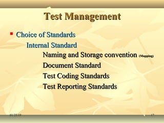 Test ManagementTest Management
 Choice of StandardsChoice of Standards
Internal StandardInternal Standard
Naming and Storage conventionNaming and Storage convention (Mapping)(Mapping)
Document StandardDocument Standard
Test Coding StandardsTest Coding Standards
Test Reporting StandardsTest Reporting Standards
01/25/1901/25/19 1717
 