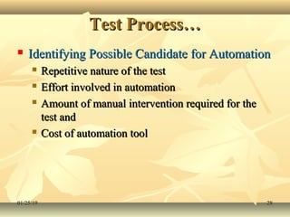 Test Process…Test Process…
 Identifying Possible Candidate for AutomationIdentifying Possible Candidate for Automation
 Repetitive nature of the testRepetitive nature of the test
 Effort involved in automationEffort involved in automation
 Amount of manual intervention required for theAmount of manual intervention required for the
test andtest and
 Cost of automation toolCost of automation tool
01/25/1901/25/19 2828
 