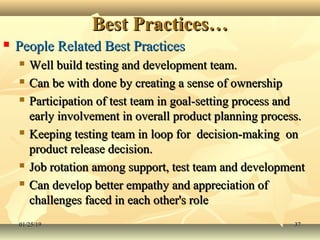 Best Practices…Best Practices…
 People Related Best PracticesPeople Related Best Practices
 Well build testing and development team.Well build testing and development team.
 Can be with done by creating a sense of ownershipCan be with done by creating a sense of ownership
 Participation of test team in goal-setting process andParticipation of test team in goal-setting process and
early involvement in overall product planning process.early involvement in overall product planning process.
 Keeping testing team in loop for decision-making onKeeping testing team in loop for decision-making on
product release decision.product release decision.
 Job rotation among support, test team and developmentJob rotation among support, test team and development
 Can develop better empathy and appreciation ofCan develop better empathy and appreciation of
challenges faced in each other's rolechallenges faced in each other's role
01/25/1901/25/19 3737
 