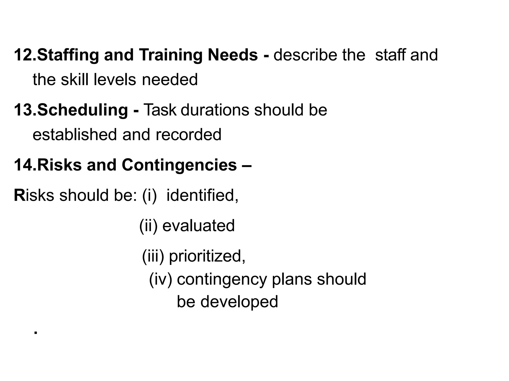 12.Staffing and Training Needs - describe the staff and
the skill levels needed
13.Scheduling - Task durations should be
established and recorded
14.Risks and Contingencies –
Risks should be: (i) identified,
(ii) evaluated
(iii) prioritized,
(iv) contingency plans should
be developed
.
 