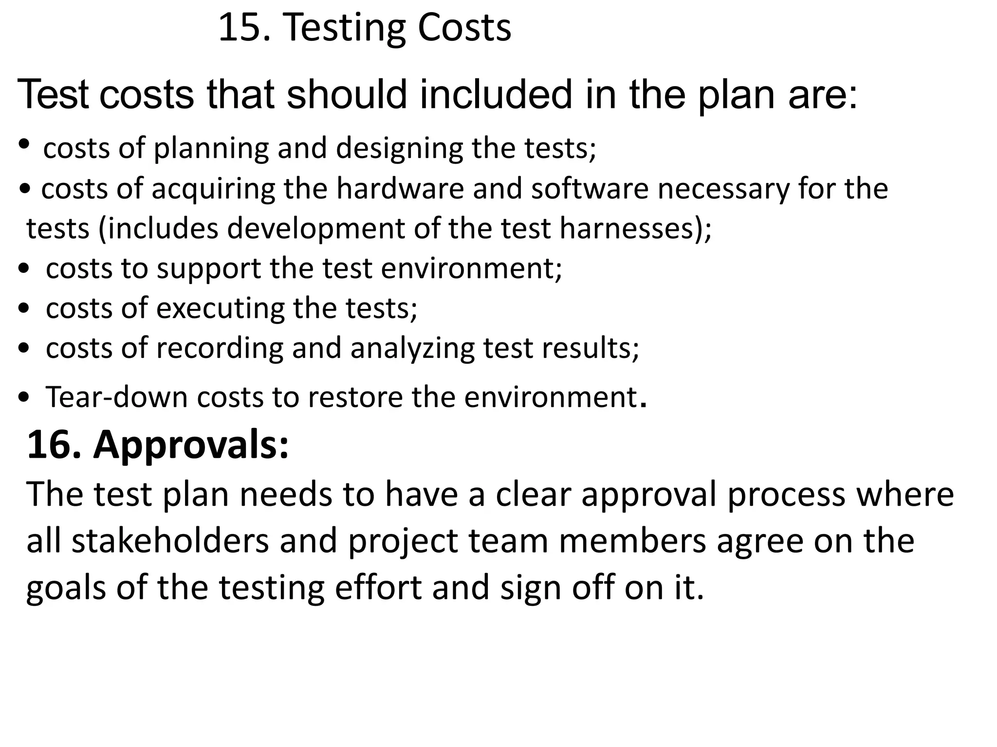 15. Testing Costs
Test costs that should included in the plan are:
• costs of planning and designing the tests;
• costs of acquiring the hardware and software necessary for the
tests (includes development of the test harnesses);
• costs to support the test environment;
• costs of executing the tests;
• costs of recording and analyzing test results;
• Tear-down costs to restore the environment.
16. Approvals:
The test plan needs to have a clear approval process where
all stakeholders and project team members agree on the
goals of the testing effort and sign off on it.
 