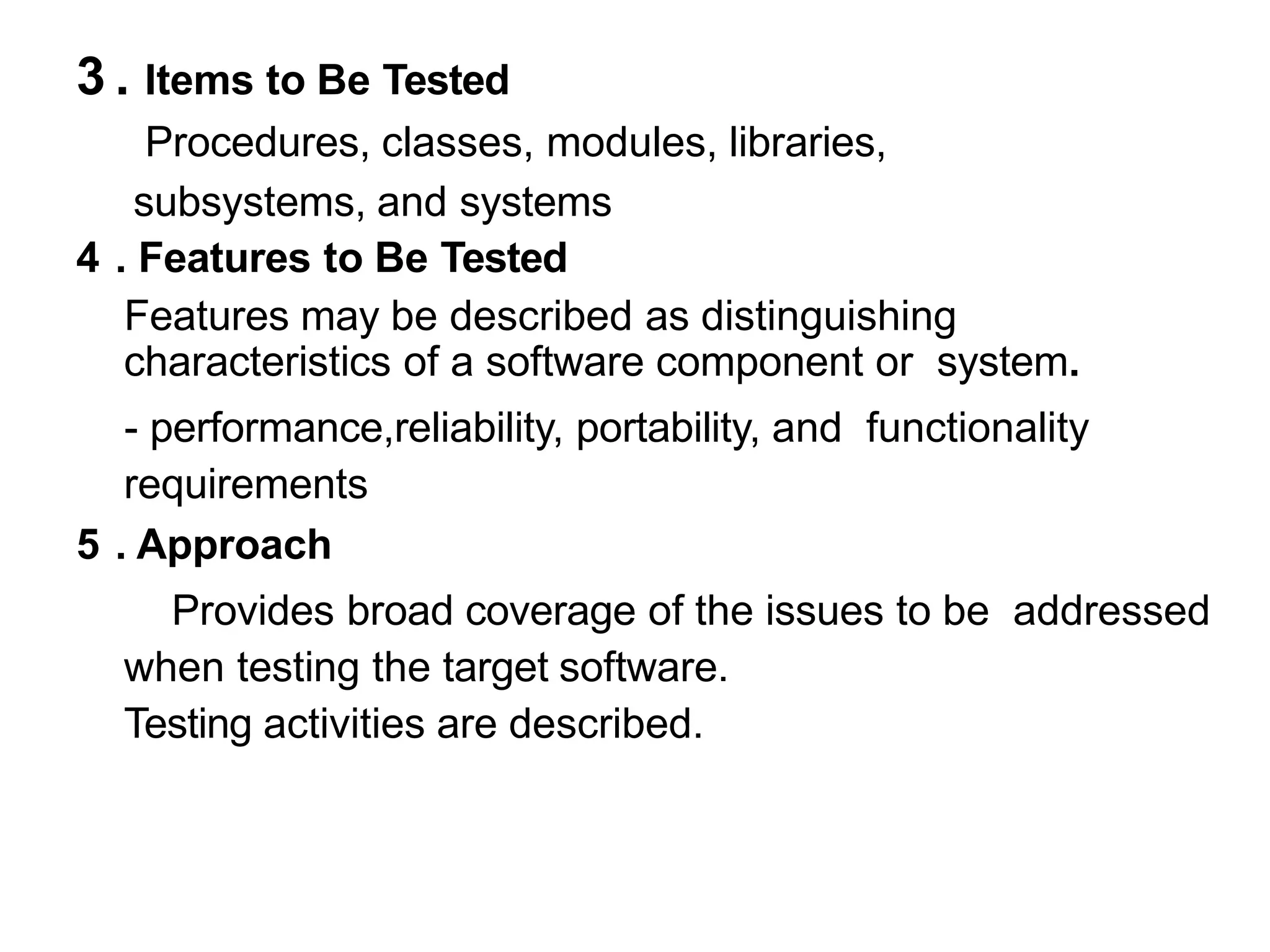 3 . Items to Be Tested
Procedures, classes, modules, libraries,
subsystems, and systems
4 . Features to Be Tested
Features may be described as distinguishing
characteristics of a software component or system.
- performance,reliability, portability, and functionality
requirements
5 . Approach
Provides broad coverage of the issues to be addressed
when testing the target software.
Testing activities are described.
 