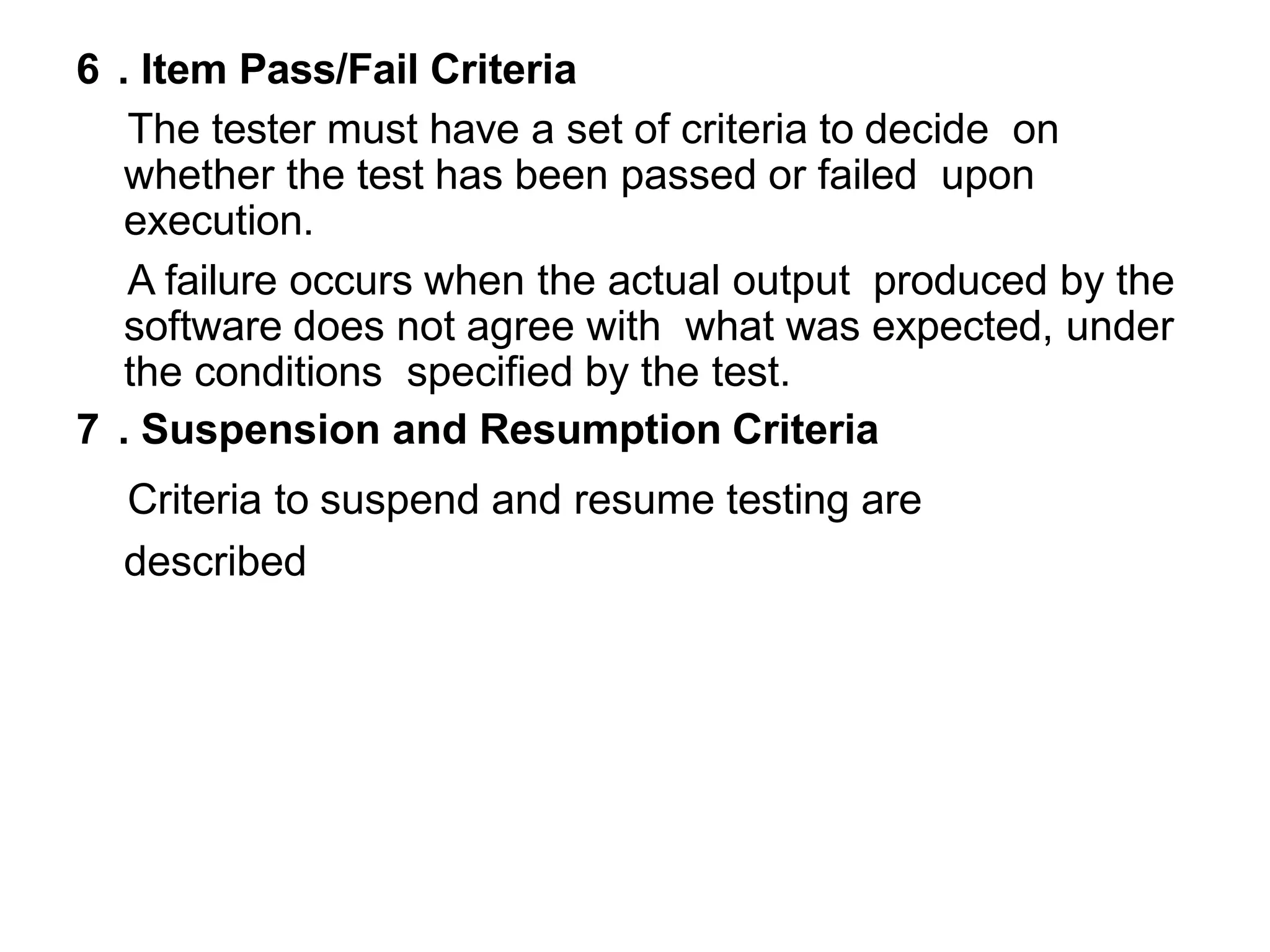 6 . Item Pass/Fail Criteria
The tester must have a set of criteria to decide on
whether the test has been passed or failed upon
execution.
A failure occurs when the actual output produced by the
software does not agree with what was expected, under
the conditions specified by the test.
7 . Suspension and Resumption Criteria
Criteria to suspend and resume testing are
described
 