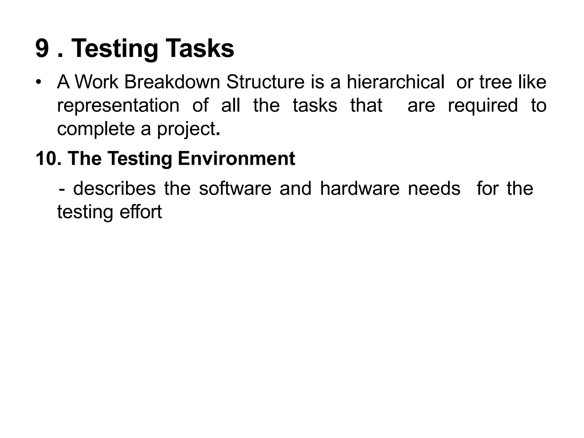 9 . Testing Tasks
• A Work Breakdown Structure is a hierarchical or tree like
representation of all the tasks that are required to
complete a project.
10. The Testing Environment
- describes the software and hardware needs for the
testing effort
 