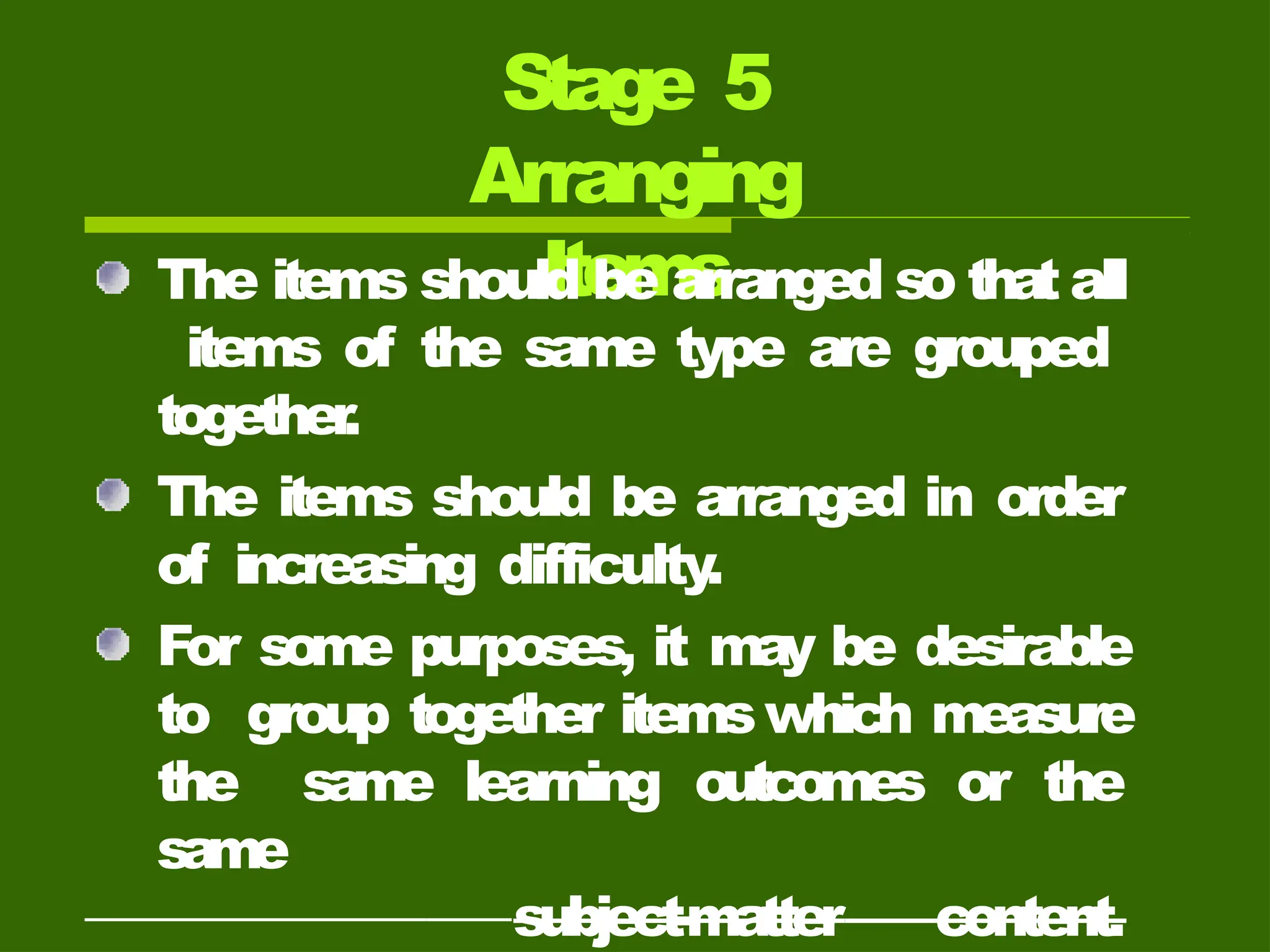 Stage 5
Arranging
Items
The items should be arranged so that all
items of the same type are grouped
together
.
The items should be arranged in order
of increasing difficulty
.
For some purposes, it may be desirable
to group together itemswhich measure
the same learning outcomes or the
same
subject-matter content.
 