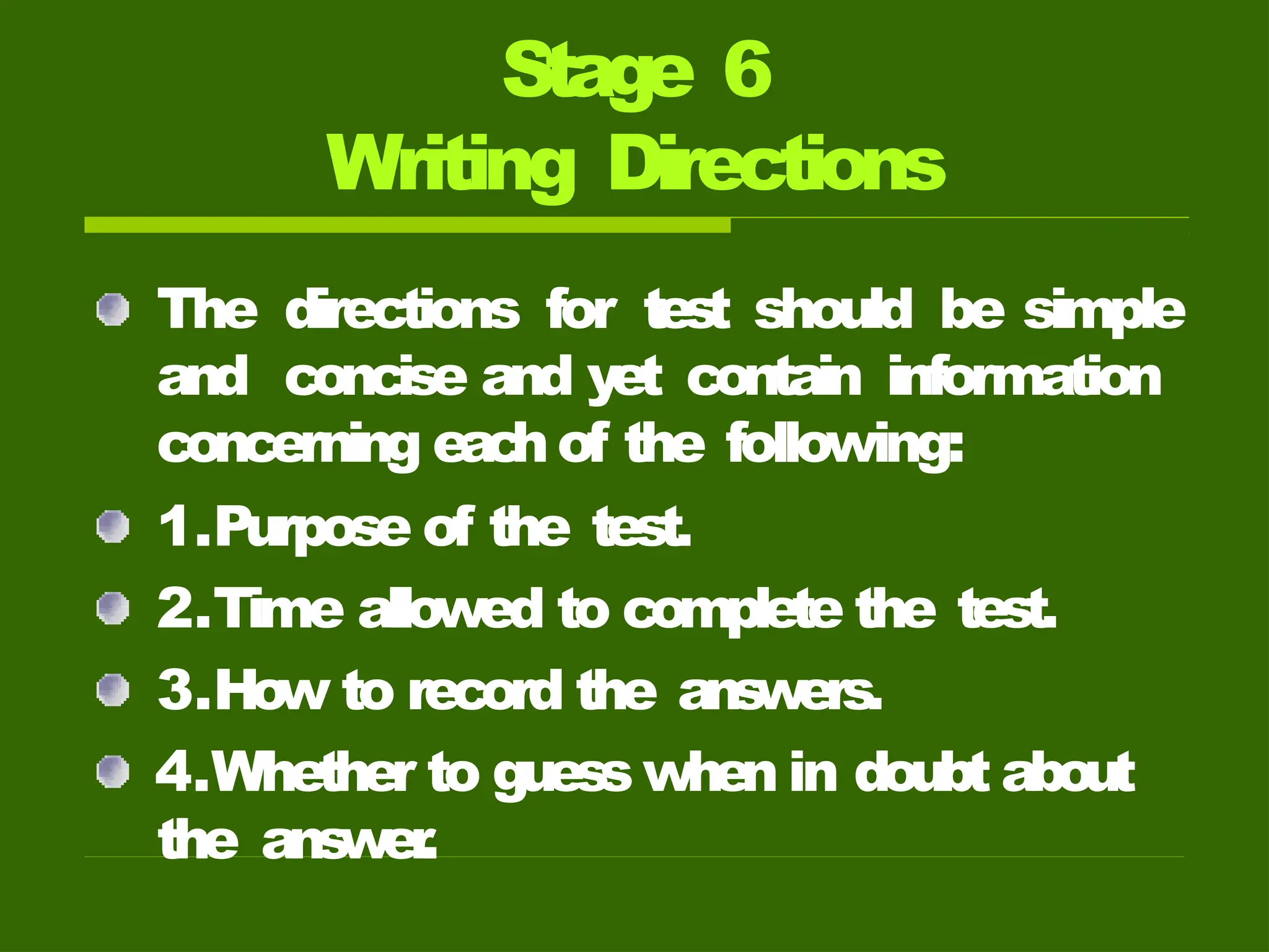 Stage 6
Writing Directions
The directions for test should be simple
and concise and yet contain information
concerning eac
hof the following:
1.Purpose of the test.
2.Time allowed to complete the test.
3.How to record the ans
wers.
4.Whether to guess when in doubt about
the ans
wer
.
 