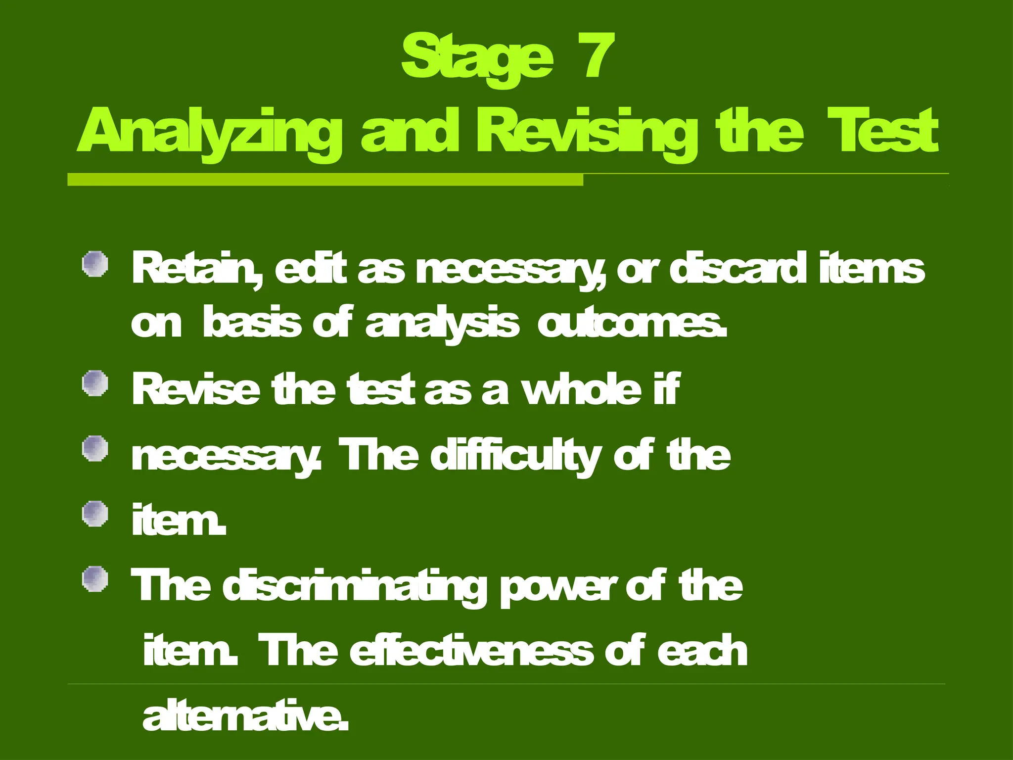 Stage 7
Analyzing and Revising the T
est
Retain, edit as necessary
, or discard items
on basis of analysis outcomes.
Revise the testas a whole if
necessary
. The difficulty of the
item.
The discriminating power of the
item. The effectiveness of eac
h
alternative.
 