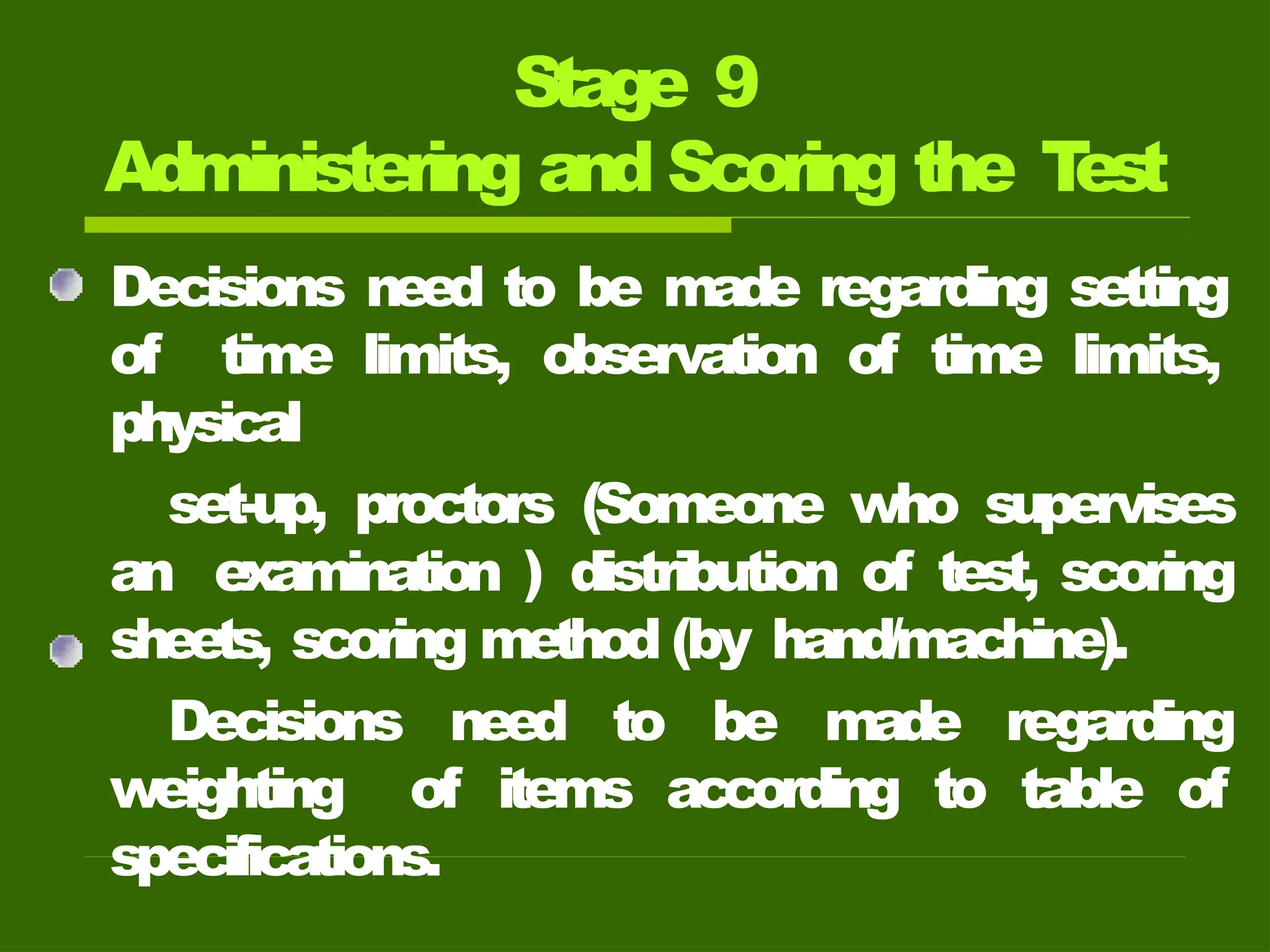 Stage 9
Administering and Scoring the T
est
Decisions need to be made regarding setting
of time limits, observation of time limits,
physical
set-up, proctors (Someone who supervises
an examination ) distribution of test, scoring
sheets, scoring method (by hand/machine).
Decisions need to be made regarding
weighting of items according to table of
specifications.
 