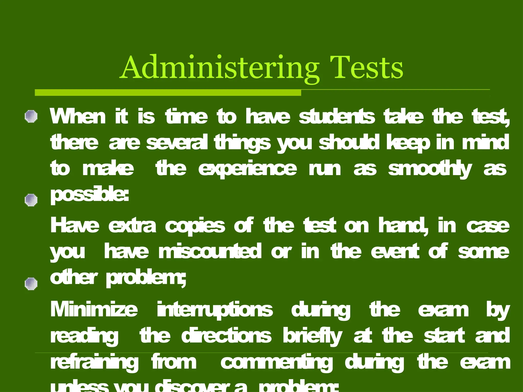 Administering Tests
When it is time to have students tak
e the test,
there are se
v
eral things you should k
eep in mind
to mak
e the experience run as smoothly as
possible:
Have extra copies of the test on hand, in case
you have miscounted or in the e
v
ent of some
other problem;
Minimize interruptions during the e
xam by
reading the directions briefly a
t the start and
refraining from commenting during the e
xam
 