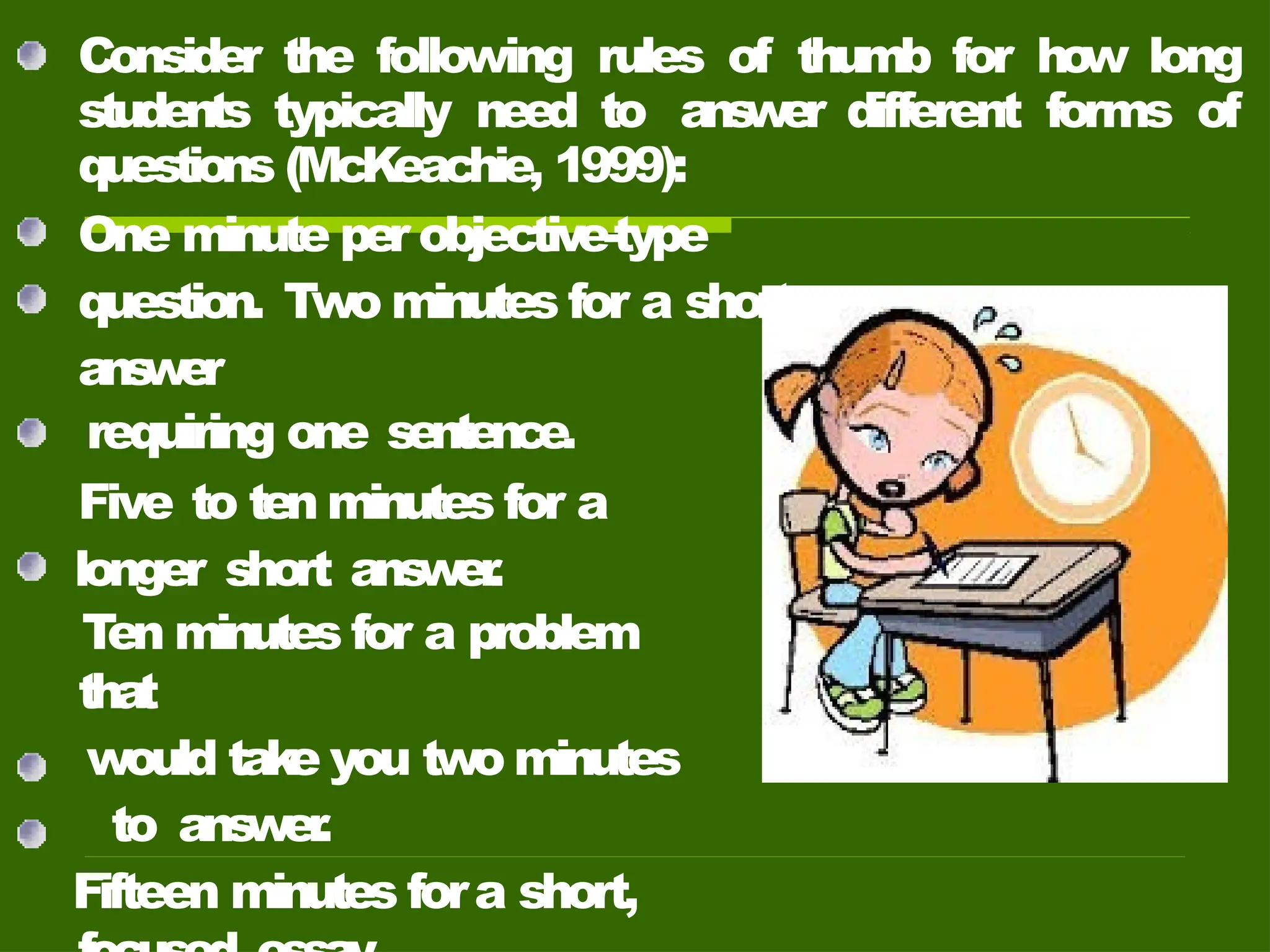 Consider the following rules of thumb for ho
w long
students typically need to a
ns
w
er different forms of
questions (McKeachie, 1999):
One minute per objective-type
question. Two minutes for a short
ans
w
er
requiring one sentence.
Five to ten minutes for a
longer short ans
wer
.
T
en minutes for a problem
that
would tak
e you two minutes
to ans
wer
.
Fifteen minutes fora short,
 