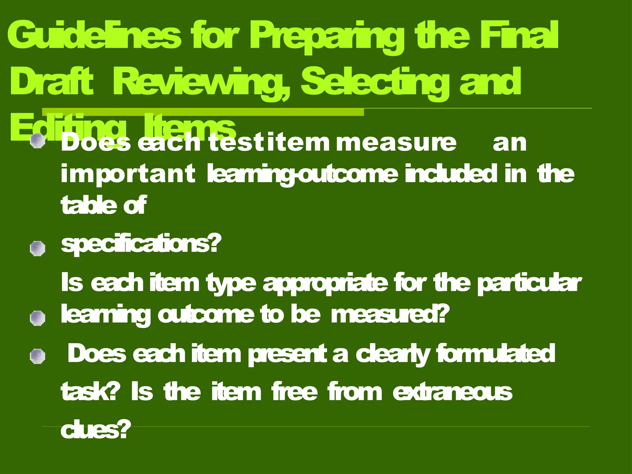 Guidelines for Preparing the Final
Draft Reviewing, Selecting and
Editing Items
Does e
ach testitem measure an
important learning-outcome included in the
table of
specifications?
Is eac
hitem type appropriate for the particular
learning outcome to be measured?
Does eac
hitem presenta clearly formulated
task? Is the item free from extraneous
clues?
 