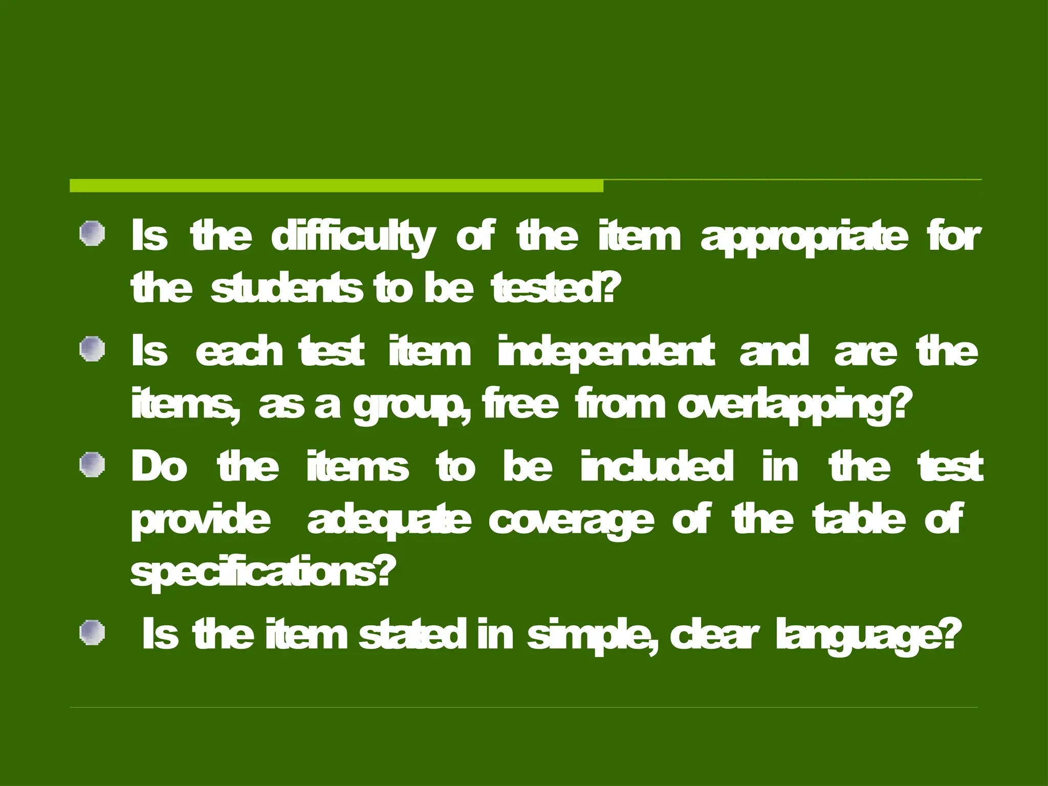 Is the difficulty of the item appropriate for
the students to be tested?
Is eac
h test item independent and are the
items, as a group, free from overlapping?
Do the items to be included in the test
provide adequate co
verage of the table of
specifications?
Is the item statedin simple, clear language?
 