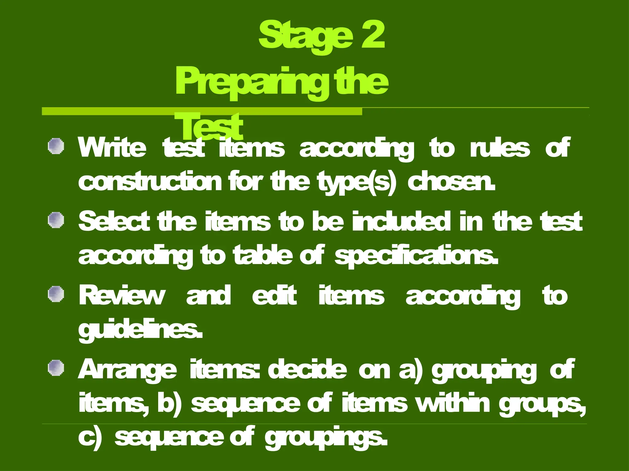 Stage 2
Preparingthe
T
est
Write test items according to rules of
construction for the type(s) chosen.
Select the items to be included in the test
according to table of specifications.
Review and edit items according to
guidelines.
Arrange items: decide on a) grouping of
items, b) sequence of items within groups,
c) sequenceof groupings.
 