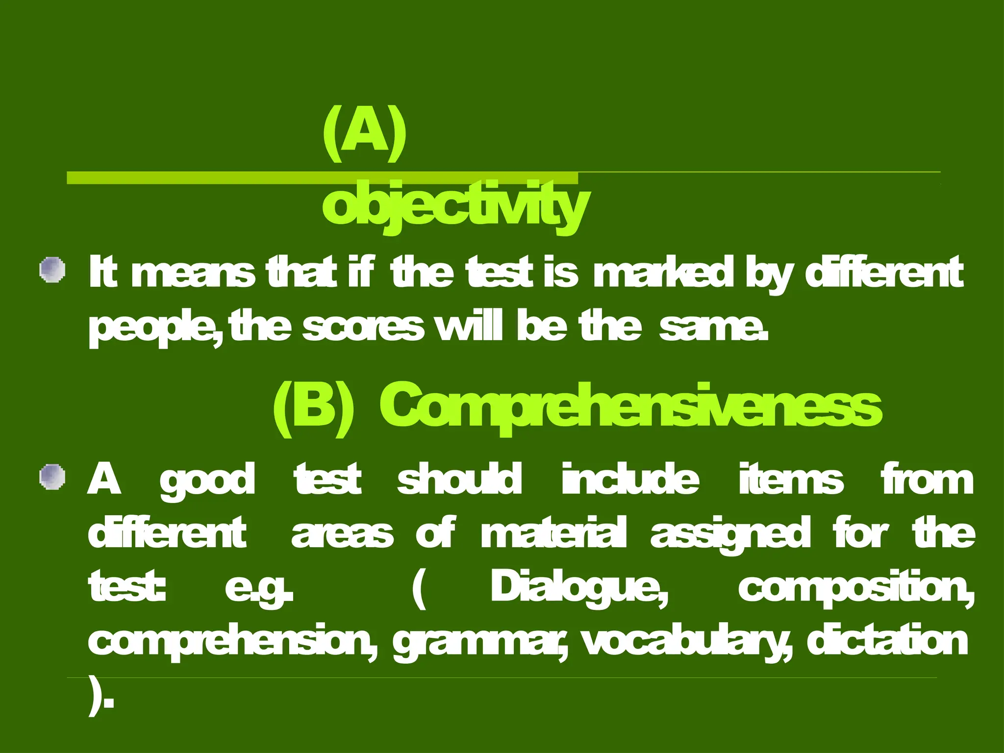 (A)
objectivity
It means that if the test is mark
ed by different
people,the scores will be the same.
(B) Comprehensiveness
A good test should include items from
different areas of material assigned for the
test: e.g. ( Dialogue, composition,
comprehension, grammar
, vocabulary
, dictation
).
 