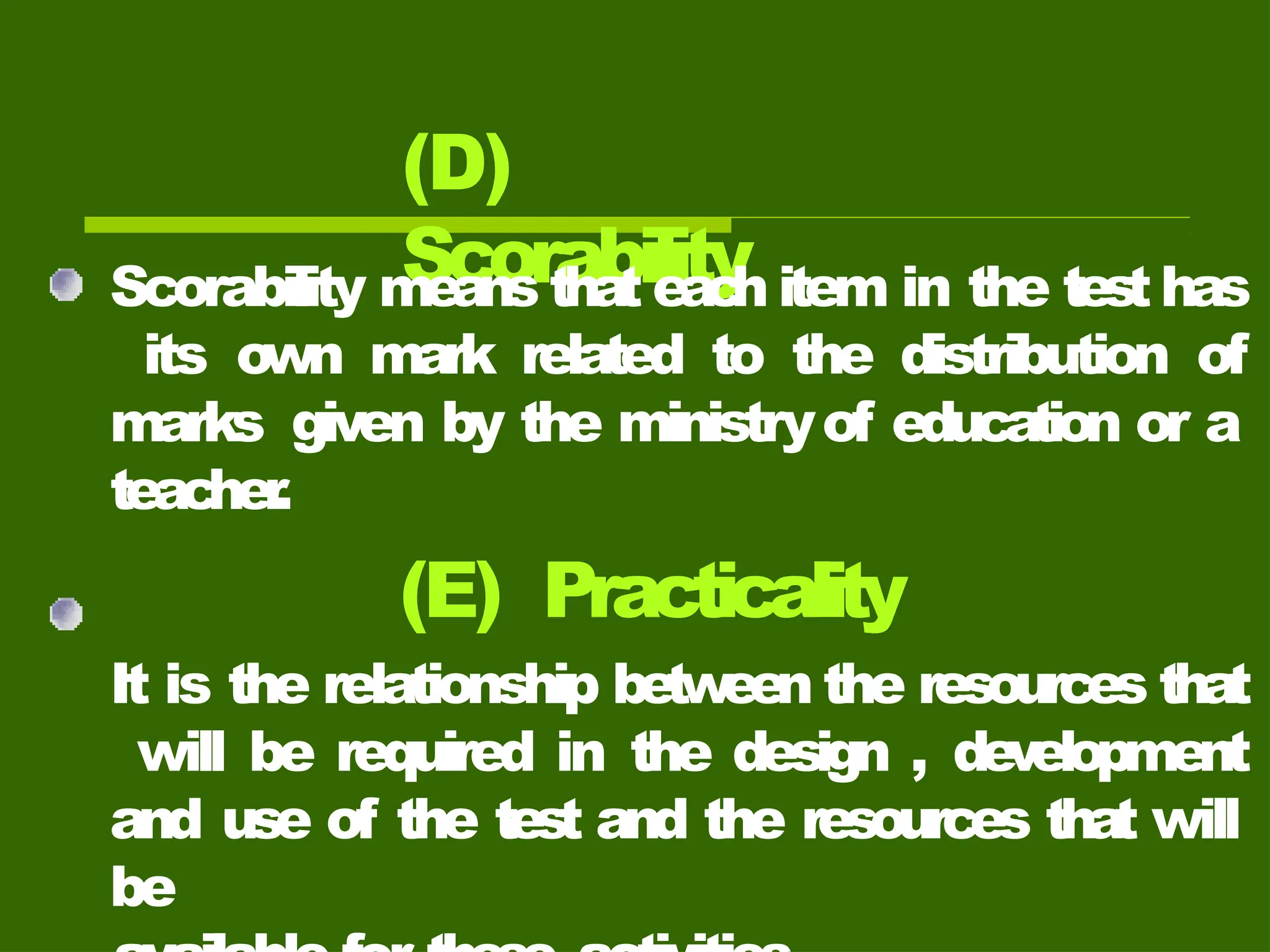 (D)
Scorability
Scorability means that eac
h item in the test has
its own mark related to the distribution of
marks given by the ministryof education or a
teacher
.
(E) Practicality
It is the relationship betw
een the resources that
will be required in the design , development
and use of the test and the resources that will
be
 
